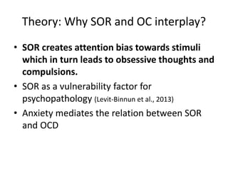 Theory: Why SOR and OC interplay?
• SOR creates attention bias towards stimuli
which in turn leads to obsessive thoughts and
compulsions.
• SOR as a vulnerability factor for
psychopathology (Levit-Binnun et al., 2013)
• Anxiety mediates the relation between SOR
and OCD
 