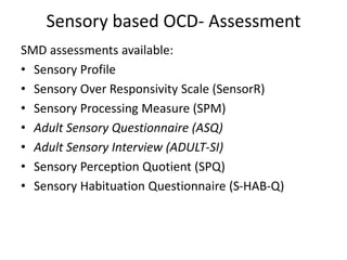 Sensory based OCD- Assessment
SMD assessments available:
• Sensory Profile
• Sensory Over Responsivity Scale (SensorR)
• Sensory Processing Measure (SPM)
• Adult Sensory Questionnaire (ASQ)
• Adult Sensory Interview (ADULT-SI)
• Sensory Perception Quotient (SPQ)
• Sensory Habituation Questionnaire (S-HAB-Q)
 