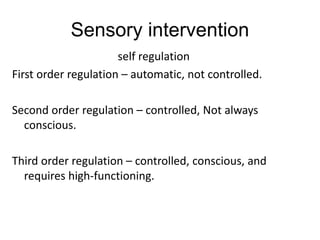 Sensory intervention
self regulation
First order regulation – automatic, not controlled.
Second order regulation – controlled, Not always
conscious.
Third order regulation – controlled, conscious, and
requires high-functioning.
 