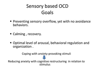 Sensory based OCD
Goals
 Preventing sensory overflow, yet with no avoidance
behaviors.
 Calming , recovery.
 Optimal level of arousal, behavioral regulation and
organization .
Coping with anxiety-provoking stimuli
Reducing anxiety with cognitive restructuring in relation to
stimulus
 