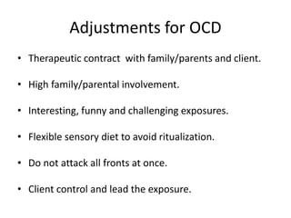 Adjustments for OCD
• Therapeutic contract with family/parents and client.
• High family/parental involvement.
• Interesting, funny and challenging exposures.
• Flexible sensory diet to avoid ritualization.
• Do not attack all fronts at once.
• Client control and lead the exposure.
 