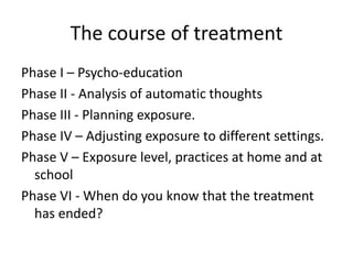 The course of treatment
Phase I – Psycho-education
Phase II - Analysis of automatic thoughts
Phase III - Planning exposure.
Phase IV – Adjusting exposure to different settings.
Phase V – Exposure level, practices at home and at
school
Phase VI - When do you know that the treatment
has ended?
 