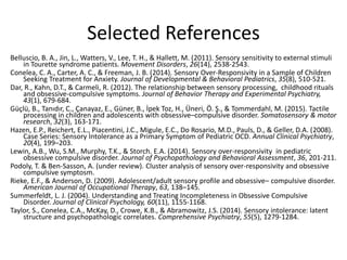 Selected References
Belluscio, B. A., Jin, L., Watters, V., Lee, T. H., & Hallett, M. (2011). Sensory sensitivity to external stimuli
in Tourette syndrome patients. Movement Disorders, 26(14), 2538-2543.
Conelea, C. A., Carter, A. C., & Freeman, J. B. (2014). Sensory Over-Responsivity in a Sample of Children
Seeking Treatment for Anxiety. Journal of Developmental & Behavioral Pediatrics, 35(8), 510-521.
Dar, R., Kahn, D.T., & Carmeli, R. (2012). The relationship between sensory processing, childhood rituals
and obsessive-compulsive symptoms. Journal of Behavior Therapy and Experimental Psychiatry,
43(1), 679-684.
Güçlü, B., Tanıdır, C., Çanayaz, E., Güner, B., İpek Toz, H., Üneri, Ö. Ş., & Tommerdahl, M. (2015). Tactile
processing in children and adolescents with obsessive–compulsive disorder. Somatosensory & motor
research, 32(3), 163-171.
Hazen, E.P., Reichert, E.L., Piacentini, J.C., Migule, E.C., Do Rosario, M.D., Pauls, D., & Geller, D.A. (2008).
Case Series: Sensory Intolerance as a Primary Symptom of Pediatric OCD. Annual Clinical Psychiatry,
20(4), 199–203.
Lewin, A.B., Wu, S.M., Murphy, T.K., & Storch. E.A. (2014). Sensory over-responsivity in pediatric
obsessive compulsive disorder. Journal of Psychopathology and Behavioral Assessment, 36, 201-211.
Podoly, T. & Ben-Sasson, A. (under review). Cluster analysis of sensory over-responsivity and obsessive
compulsive symptosm.
Rieke, E.F., & Anderson, D. (2009). Adolescent/adult sensory profile and obsessive– compulsive disorder.
American Journal of Occupational Therapy, 63, 138–145.
Summerfeldt, L. J. (2004). Understanding and Treating Incompleteness in Obsessive Compulsive
Disorder. Journal of Clinical Psychology, 60(11), 1155-1168.
Taylor, S., Conelea, C.A., McKay, D., Crowe, K.B., & Abramowitz, J.S. (2014). Sensory intolerance: latent
structure and psychopathologic correlates. Comprehensive Psychiatry, 55(5), 1279-1284.
 