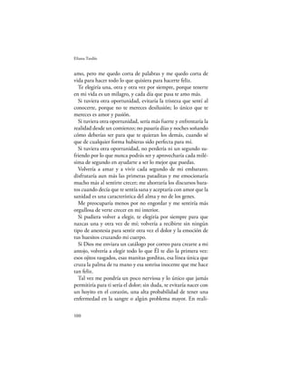 Eliana Tardío


amo, pero me quedo corta de palabras y me quedo corta de
vida para hacer todo lo que quisiera para hacerte feliz.
  Te elegiría una, otra y otra vez por siempre, porque tenerte
en mi vida es un milagro, y cada día que pasa te amo más.
  Si tuviera otra oportunidad, evitaría la tristeza que sentí al
conocerte, porque no te mereces desilusión; lo único que te
mereces es amor y pasión.
  Si tuviera otra oportunidad, sería más fuerte y enfrentaría la
realidad desde un comienzo; no pasaría días y noches soñando
cómo deberías ser para que te quieran los demás, cuando sé
que de cualquier forma hubieras sido perfecta para mí.
  Si tuviera otra oportunidad, no perdería ni un segundo su-
friendo por lo que nunca podrás ser y aprovecharía cada milé-
sima de segundo en ayudarte a ser lo mejor que puedas.
  Volvería a amar y a vivir cada segundo de mi embarazo;
disfrutaría aun más las primeras pataditas y me emocionaría
mucho más al sentirte crecer; me ahorraría los discursos bara-
tos cuando decía que te sentía sana y aceptaría con amor que la
sanidad es una característica del alma y no de los genes.
  Me preocuparía menos por no engordar y me sentiría más
orgullosa de verte crecer en mi interior.
  Si pudiera volver a elegir, te elegiría por siempre para que
nazcas una y otra vez de mí; volvería a recibirte sin ningún
tipo de anestesia para sentir otra vez el dolor y la emoción de
tus huesitos cruzando mi cuerpo.
  Si Dios me enviara un catálogo por correo para crearte a mi
antojo, volvería a elegir todo lo que Él te dio la primera vez:
esos ojitos rasgados, esas manitas gorditas, esa línea única que
cruza la palma de tu mano y esa sonrisa inocente que me hace
tan feliz.
  Tal vez me pondría un poco nerviosa y lo único que jamás
permitiría para ti sería el dolor; sin duda, te evitaría nacer con
un hoyito en el corazón, una alta probabilidad de tener una
enfermedad en la sangre o algún problema mayor. En reali-

100
 
