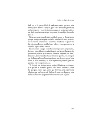 Ayelén. La alegría de mi vida


dad, esa es la parte difícil de todo esto: saber que eres más
débil que los demás, y a veces, pese a ese deseo tan grande de
ser fuerte por ti y para ti, siento que caigo en la desesperación y
me duele en el alma sentirme impotente de cambiar el mundo
para ti.
  Si tuviera una segunda oportunidad, nunca lo llamaría así,
porque las segundas oportunidades las ofrece la vida para cu-
rar los errores, y tú viniste a curarme a mí y fuiste tú quien me
dio mi segunda oportunidad para volver a creer, para volver a
entender y para volver a amar.
  Si me dieran a elegir entre futuros ingenieros, arquitectos,
doctores o presidentes, te elegiría a ti, por la sencilla razón de
que existes para mí y te amo así, llena de sorpresas, de retos,
de sueños, de simples batallas e inmensas guerras. Te amo por
ese título sagrado que llevarás grabado por siempre; por el más
dulce, el más hermoso y el más importante para mí, por ese
que dice hija mía por siempre.
  Te elegiría por siempre entre genios, ﬁlósofos y escribanos,
y es que en tu inmensa pureza y tu eterna inocencia, cada
día que pasa tienes algo genial que decirme, una experiencia
religiosa que me hace sentir dichosa de existir o el poema más
dulce cuando esos pequeños labios susurran un “Aguuu”.




                                                                  101
 