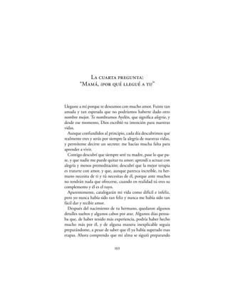 La cuarta pregunta:
         “Mamá, ¿por qué llegué a ti?”


Llegaste a mí porque te deseamos con mucho amor. Fuiste tan
amada y tan esperada que no podríamos haberte dado otro
nombre mejor. Te nombramos Ayelén, que signiﬁca alegría, y
desde ese momento, Dios escribió tu intención para nuestras
vidas.
  Aunque confundidos al principio, cada día descubrimos que
realmente eres y serás por siempre la alegría de nuestras vidas,
y permíteme decirte un secreto: me hacías mucha falta para
aprender a vivir.
  Contigo descubrí que siempre seré tu madre, pase lo que pa-
se, y que nadie me puede quitar tu amor; aprendí a actuar con
alegría y menos premeditación; descubrí que la mejor terapia
es tratarte con amor, y que, aunque parezca increíble, tu her-
mano necesita de ti y tú necesitas de él, porque ante muchos
no tendrán nada que ofrecerse, cuando en realidad tú eres su
complemento y él es el tuyo.
  Aparentemente, catalogarán mi vida como difícil e infeliz,
pero yo nunca había sido tan feliz y nunca me había sido tan
fácil dar y recibir amor.
  Después del nacimiento de tu hermano, quedaron algunos
detalles sueltos y algunos cabos por atar. Algunos días pensa-
ba que, de haber tenido más experiencia, podría haber hecho
mucho más por él, y de alguna manera inexplicable seguía
preparándome, a pesar de saber que él ya había superado esas
etapas. Ahora comprendo que mi alma se siguió preparando

                              103
 