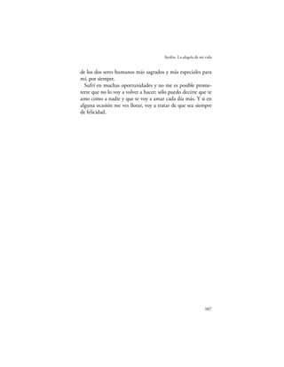 Ayelén. La alegría de mi vida


de los dos seres humanos más sagrados y más especiales para
mí, por siempre.
  Sufrí en muchas oportunidades y no me es posible prome-
terte que no lo voy a volver a hacer; sólo puedo decirte que te
amo como a nadie y que te voy a amar cada día más. Y si en
alguna ocasión me ves llorar, voy a tratar de que sea siempre
de felicidad.




                                                                107
 