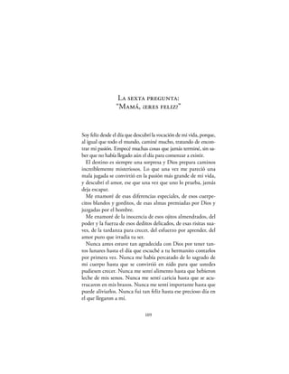La sexta pregunta:
                 “Mamá, ¿eres feliz?”


Soy feliz desde el día que descubrí la vocación de mi vida, porque,
al igual que todo el mundo, caminé mucho, tratando de encon-
trar mi pasión. Empecé muchas cosas que jamás terminé, sin sa-
ber que no había llegado aún el día para comenzar a existir.
  El destino es siempre una sorpresa y Dios prepara caminos
increíblemente misteriosos. Lo que una vez me pareció una
mala jugada se convirtió en la pasión más grande de mi vida,
y descubrí el amor, ese que una vez que uno lo prueba, jamás
deja escapar.
  Me enamoré de esas diferencias especiales, de esos cuerpe-
citos blandos y gorditos, de esas almas premiadas por Dios y
juzgadas por el hombre.
  Me enamoré de la inocencia de esos ojitos almendrados, del
poder y la fuerza de esos deditos delicados, de esas risitas sua-
ves, de la tardanza para crecer, del esfuerzo por aprender, del
amor puro que irradia tu ser.
  Nunca antes estuve tan agradecida con Dios por tener tan-
tos lunares hasta el día que escuché a tu hermanito contarlos
por primera vez. Nunca me había percatado de lo sagrado de
mi cuerpo hasta que se convirtió en nido para que ustedes
pudiesen crecer. Nunca me sentí alimento hasta que bebieron
leche de mis senos. Nunca me sentí caricia hasta que se acu-
rrucaron en mis brazos. Nunca me sentí importante hasta que
puede aliviarlos. Nunca fui tan feliz hasta ese precioso día en
el que llegaron a mí.

                               109
 
