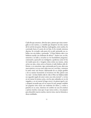Cada día que amanece, abro los ojos y pienso que estoy sumer-
gida en mis sueños, y a medida que despierto me doy cuenta
de lo real de mis pasos. Muchas madrugadas, entre sueños, he
caminado hasta el cuarto de mi hijo, lo he mirado mientras
duerme, he revisado cada parte de su piel, peinando sus ca-
bellos con mis dedos y pensando: “¿Cómo habrías sido si no
hubieras nacido con síndrome de down?”. Sueño con, un día,
sentarme a su lado y escuchar su voz haciéndome preguntas,
contestarle y parecerle tan inteligente y poderosa como lo fue
mi madre para mí, e imagino cómo serían sus manos, cómo
serían sus ojos, cómo sería su historia si todo hubiera sido di-
ferente, y ya consciente, sigo caminando por la casa, abro una
nueva puerta y en esa cuna color rosa veo a mi hija, y mientras
la tomo entre mis brazos, disfrutando de su cuerpo gordito
y de su sonrisa inconciente al reconocer mi olor, pienso una
vez más: “¿Cómo habría sido la vida si Dios me hubiera dado
ese segundo regalo de amor como una niña normal”, y reviso
en mi mente la misma carita, con los ojos redondos en vez de
rasgados, y en mi mente la hago crecer y la pienso igual a mí,
y después recuerdo que tal vez nunca lo será, porque también
mi pequeña niña nació con síndrome de down, y vuelvo a
ponerla en su cuna, mientras mi cerebro no cesa de analizar
y piensa muchas cosas que sé que nunca serán, y me preparo
para descubrir nuevos sueños, nuevos retos, nuevas fantasías y
duras realidades.

                              11
 