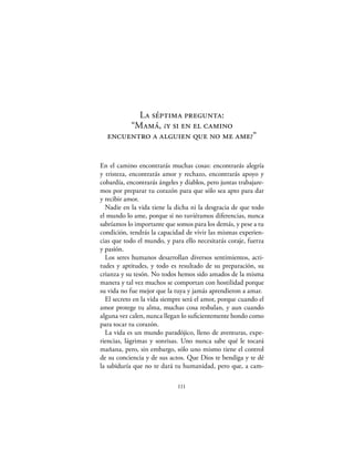 La séptima pregunta:
       “Mamá, ¿y si en el camino
  encuentro a alguien que no me ame?”


En el camino encontrarás muchas cosas: encontrarás alegría
y tristeza, encontrarás amor y rechazo, encontrarás apoyo y
cobardía, encontrarás ángeles y diablos, pero juntas trabajare-
mos por preparar tu corazón para que sólo sea apto para dar
y recibir amor.
  Nadie en la vida tiene la dicha ni la desgracia de que todo
el mundo lo ame, porque si no tuviéramos diferencias, nunca
sabríamos lo importante que somos para los demás, y pese a tu
condición, tendrás la capacidad de vivir las mismas experien-
cias que todo el mundo, y para ello necesitarás coraje, fuerza
y pasión.
  Los seres humanos desarrollan diversos sentimientos, acti-
tudes y aptitudes, y todo es resultado de su preparación, su
crianza y su tesón. No todos hemos sido amados de la misma
manera y tal vez muchos se comportan con hostilidad porque
su vida no fue mejor que la tuya y jamás aprendieron a amar.
  El secreto en la vida siempre será el amor, porque cuando el
amor protege tu alma, muchas cosa resbalan, y aun cuando
alguna vez calen, nunca llegan lo suﬁcientemente hondo como
para tocar tu corazón.
  La vida es un mundo paradójico, lleno de aventuras, expe-
riencias, lágrimas y sonrisas. Uno nunca sabe qué le tocará
mañana, pero, sin embargo, sólo uno mismo tiene el control
de su conciencia y de sus actos. Que Dios te bendiga y te dé
la sabiduría que no te dará tu humanidad, pero que, a cam-

                             111
 