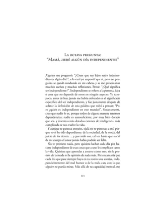 La octava pregunta:
“Mamá, ¿seré algún día independiente?”


Alguien me preguntó: “¿Crees que tus hijos serán indepen-
dientes algún día?”, a lo cual yo respondí que sí, pero esa pre-
gunta se quedó rondando en mi cabeza y se me presentaron
muchos sueños y muchas reﬂexiones. Pensé: “¿Qué signiﬁca
ser independiente?”. Independiente se reﬁere a la persona, idea
o cosa que no depende de otros en ningún aspecto. Yo tam-
poco, antes de hoy, jamás me había enfocado en el signiﬁcado
especíﬁco del ser independiente, y fue justamente después de
aclarar la deﬁnición de esta palabra que volví a pensar: “Pe-
ro ¿quién es independiente en este mundo?”. Sinceramente,
creo que nadie lo es, porque todos de alguna manera tenemos
dependencias; nadie es autosuﬁciente, por muy bien dotado
que sea, y mientras más dotados estamos de inteligencia, más
complicada se nos vuelve la vida.
  Y aunque te parezca extraño, ojalá no te parezcas a mí, por-
que yo sí he sido dependiente: de la sociedad, de la moda, del
juicio de los demás…, y por todo eso, tal vez hasta que nació
de mi cuerpo el amor jamás había podido ser feliz.
  No te prometo nada, pero quisiera luchar cada día por ha-
certe independiente de esas cosas que a uno le complican tanto
la vida. Quisiera que aprendas a amarte como eres, sin la pre-
sión de la moda ni la opinión de nada más. Me encantaría que
cada día que pase siempre haya en tu rostro una sonrisa, inde-
pendientemente del mal humor o de la mala cara con la que
alguien te pueda mirar. Más allá de tu capacidad mental, me

                              113
 
