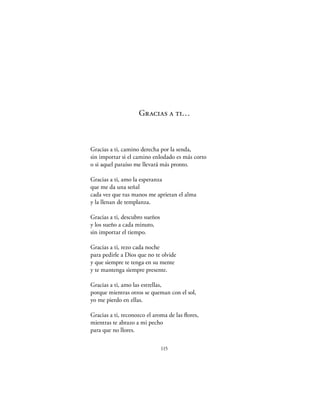 Gracias a ti…



Gracias a ti, camino derecha por la senda,
sin importar si el camino enlodado es más corto
o si aquel paraíso me llevará más pronto.

Gracias a ti, amo la esperanza
que me da una señal
cada vez que tus manos me aprietan el alma
y la llenan de templanza.

Gracias a ti, descubro sueños
y los sueño a cada minuto,
sin importar el tiempo.

Gracias a ti, rezo cada noche
para pedirle a Dios que no te olvide
y que siempre te tenga en su mente
y te mantenga siempre presente.

Gracias a ti, amo las estrellas,
porque mientras otros se queman con el sol,
yo me pierdo en ellas.

Gracias a ti, reconozco el aroma de las ﬂores,
mientras te abrazo a mi pecho
para que no llores.

                                115
 