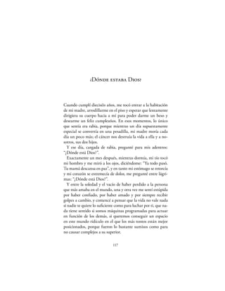 ¿Dónde estaba Dios?



Cuando cumplí dieciséis años, me tocó entrar a la habitación
de mi madre, arrodillarme en el piso y esperar que lentamente
dirigiera su cuerpo hacia a mí para poder darme un beso y
desearme un feliz cumpleaños. En esos momentos, lo único
que sentía era rabia, porque mientras un día supuestamente
especial se convertía en una pesadilla, mi madre moría cada
día un poco más; el cáncer nos destruía la vida a ella y a no-
sotros, sus dos hijos.
   Y ese día, cargada de rabia, pregunté para mis adentros:
“¿Dónde está Dios?”.
   Exactamente un mes después, mientras dormía, mi tío tocó
mi hombro y me miró a los ojos, diciéndome: “Ya todo pasó.
Tu mamá descansa en paz”, y en tanto mi estómago se retorcía
y mi corazón se estremecía de dolor, me pregunté entre lágri-
mas: “¿Dónde está Dios?”.
   Y entre la soledad y el vacío de haber perdido a la persona
que más amaba en el mundo, una y otra vez me sentí estúpida
por haber conﬁado, por haber amado y por siempre recibir
golpes a cambio, y comencé a pensar que la vida no vale nada
si nadie te quiere lo suﬁciente como para luchar por ti, que na-
da tiene sentido si somos máquinas programadas para actuar
en función de los demás, si queremos conseguir un espacio
en este mundo ridículo en el que los más tontos están mejor
posicionados, porque fueron lo bastante sumisos como para
no causar complejos a su superior.

                              117
 