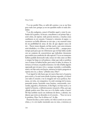 Eliana Tardío


  Y se me perdió Dios, se salió del camino y no se me hizo
para nada raro, porque ya no me quedaba nadie ni nada alre-
dedor.
  Y un día cualquiera, conocí al hombre aquel, y entre la con-
fusión de la pasión y la locura, concebimos a mi primer hijo, y
sentí cómo, de repente, todo parecía moverse, y muchas cosas
cambiaron en mi corazón. Comencé a mirarme al espejo y a
reconocer un brillo diferente en mis ojos, y me enamoré tanto
de esa posibilidad de amar, de dar, de que alguien nazca de
mí… Nueve meses después, mi hijo nació, y por unos minutos
miré alrededor y vi a Dios, y me sentí tan feliz…, aunque poco
tiempo pasó para que me informaran que mi hijo había nacido
con un conjunto de características que indicaban claramente
que tendría una condición de vida especial. Y si en ese momento
hubiera podido destrozarlo todo, tomar mi vida como un libro
y romper las hojas en mil pedazos y dejar que todo se perdiera
con el viento, lo habría hecho, pero entre la rabia, la tristeza, la
ternura y el rencor, no podía renunciar a la vida si había alguien
esperando por mí para vivir, y aunque resentida y confundida,
tomé a mi hijo entre mis brazos, mientras la irónica pregunta se
repetía otra vez, y ahora: “¿Dónde estás, Dios?”.
  Y así siguió la vida hasta que mi nueva hija tocó a la puerta
para existir, y la amé tanto desde el primer segundo, y la deseé
con todo el corazón y me la imaginé mil veces perfecta, her-
mosa, mi niña, mi compañera. La soñé conmigo de la mano,
paseando juntas, haciendo cosas bonitas, conversando, coci-
nando, jugando y, ﬁnalmente, el día llegó y mi hija nació, y se
repitió la historia, y deﬁnitivamente renuncié a Dios, por que
¿dónde podría estar Dios esta vez si lo había vuelto a hacer?
Mi hija también nació con síndrome de down, y además, me
dijeron que tenía un desorden en el corazón… “Esta vez no te
lo perdono, Dios. Fue la última vez”, le dije.
  Pasaron los días y, entre sueños, mi vida se armó en un corto
relato, y vi a mi madre muriendo una vez más, y mientras yo

118
 