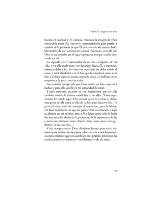 Ayelén. La alegría de mi vida


lloraba en soledad y en silencio, reconocí la imagen de Dios
tomándola entre Sus brazos y convenciéndola para partir, a
cambio de la promesa de que Él jamás se iría de nuestro lado,
liberándola de ese sufrimiento carnal. Entonces, entendí que
Dios se encontraba en el lugar oportuno, porque estaba pen-
sando en mí.
  La segunda parte comenzaba en un día cualquiera de mi
vida, y en ella pude notar mi desapego hacia Él, y entonces,
mientras daba a luz, viví una vez más todo ese dolor unido al
amor, y miré alrededor y vi a Dios, que le tomaba el pulso a mi
hijo y le daba algunas instrucciones de amor. Le hablaba de su
propósito y le pedía mucho valor.
  Fue cuando comprendí que Dios envió un hijo especial a
luchar, y para ello conﬁó en mi capacidad de amar.
  Y para terminar, escuché su voz diciéndome que mi hija
también tendría la misma condición, y me dijo: “Estoy aquí,
siempre he estado aquí. Vivo en una parte de tu hijo y, ahora,
otra parte de Mí toma la vida de tu hija para hacerte feliz. Te
parecerá muy duro de manejar al comienzo, pero lo hiciste
tan bien la primera vez que no pude evitar la tentación, y aquí
te aﬁanzo en mi misión: ama a Mis hijos como sólo lo haría
Yo, reconoce los dones de la paciencia, de la esperanza y la fe,
y verás que siempre sabrás dónde estoy, justo aquí, contigo,
dentro, en tu corazón…”.
  Y ahí siempre estuvo Dios, dándome fuerzas para vivir, ilu-
siones para existir, ánimos para volver a creer y mucha pacien-
cia para entender que los sacriﬁcios más grandes provocan las
satisfacciones más intensas y nos llenan la vida de amor.




                                                                 119
 