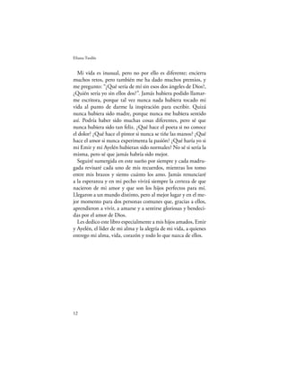 Eliana Tardío


  Mi vida es inusual, pero no por ello es diferente; encierra
muchos retos, pero también me ha dado muchos premios, y
me pregunto: “¿Qué sería de mí sin esos dos ángeles de Dios?,
¿Quién sería yo sin ellos dos?”. Jamás hubiera podido llamar-
me escritora, porque tal vez nunca nada hubiera tocado mi
vida al punto de darme la inspiración para escribir. Quizá
nunca hubiera sido madre, porque nunca me hubiera sentido
así. Podría haber sido muchas cosas diferentes, pero sé que
nunca hubiera sido tan feliz. ¿Qué hace el poeta si no conoce
el dolor? ¿Qué hace el pintor si nunca se tiñe las manos? ¿Qué
hace el amor si nunca experimenta la pasión? ¿Qué haría yo si
mi Emir y mi Ayelén hubieran sido normales? No sé si sería la
misma, pero sé que jamás habría sido mejor.
  Seguiré sumergida en este sueño por siempre y cada madru-
gada revisaré cada uno de mis recuerdos, mientras los tomo
entre mis brazos y siento cuánto los amo. Jamás renunciaré
a la esperanza y en mi pecho vivirá siempre la certeza de que
nacieron de mi amor y que son los hijos perfectos para mí.
Llegaron a un mundo distinto, pero al mejor lugar y en el me-
jor momento para dos personas comunes que, gracias a ellos,
aprendieron a vivir, a amarse y a sentirse gloriosas y bendeci-
das por el amor de Dios.
  Les dedico este libro especialmente a mis hijos amados, Emir
y Ayelén, el líder de mi alma y la alegría de mi vida, a quienes
entrego mi alma, vida, corazón y todo lo que nazca de ellos.




12
 