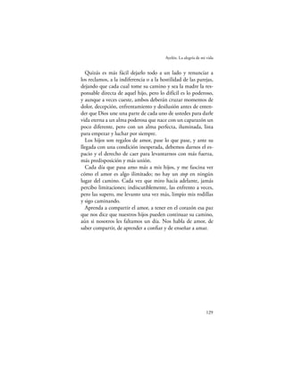 Ayelén. La alegría de mi vida


   Quizás es más fácil dejarlo todo a un lado y renunciar a
los reclamos, a la indiferencia o a la hostilidad de las parejas,
dejando que cada cual tome su camino y sea la madre la res-
ponsable directa de aquel hijo, pero lo difícil es lo poderoso,
y aunque a veces cueste, ambos deberán cruzar momentos de
dolor, decepción, enfrentamiento y desilusión antes de enten-
der que Dios une una parte de cada uno de ustedes para darle
vida eterna a un alma poderosa que nace con un caparazón un
poco diferente, pero con un alma perfecta, iluminada, lista
para empezar y luchar por siempre.
   Los hijos son regalos de amor, pase lo que pase, y ante su
llegada con una condición inesperada, debemos darnos el es-
pacio y el derecho de caer para levantarnos con más fuerza,
más predisposición y más unión.
   Cada día que pasa amo más a mis hijos, y me fascina ver
cómo el amor es algo ilimitado; no hay un stop en ningún
lugar del camino. Cada vez que miro hacia adelante, jamás
percibo limitaciones; indiscutiblemente, las enfrento a veces,
pero las supero, me levanto una vez más, limpio mis rodillas
y sigo caminando.
   Aprenda a compartir el amor, a tener en el corazón esa paz
que nos dice que nuestros hijos pueden continuar su camino,
aún si nosotros les faltamos un día. Nos habla de amor, de
saber compartir, de aprender a conﬁar y de enseñar a amar.




                                                                 129
 