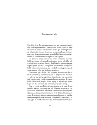 Introducción



Este libro tiene dos introducciones, una que hice mientras era
sólo un bosquejo y viene a continuación, como un inicio, y es-
ta que están leyendo precisamente ahora, que es la inspiración
de mi corazón cuando siento que he terminado de escribir y
que estoy lista para sacar este segundo bebé que acompaña y
celebra el nacimiento de mi segundo hijo, Ayelén.
  Les parecerá interesante revisar cómo comienza, mientras
hablo acerca de mi segundo embarazo, reviso mi vida, mis
sentimientos, me siento fuerte y decidida al pensar que ya pasé
la peor parte, y curada y dispuesta, decido tener un segundo
bebé, totalmente segura de que a nadie le sucede por segunda
vez tener otro bebé con síndrome de down.
  Es evidente que, al dar a luz a Ayelén, nuevamente descu-
brí lo corriente y humana que soy, lo frágil de mis palabras,
y vuelvo a caer en la depresión; sin embargo, soy una mujer
más madura, más estable emocionalmente, y pronto descubro
cuán valiosa es la llegada de mi hija y lo mucho que puedo
hacer por ella como madre, como mujer y como amiga.
  Esta es y será una historia interminable en la vida de mi
familia, porque, a pesar de que hay días que se muestran tan
cotidianos, no tenemos la receta ni sabemos lo que nos espera-
rá mañana. Cada día aprendemos a vivir, descubrimos nuevos
retos, desechamos algunos sueños y nos enfocamos en realida-
des que nos pueden hacer felices. Es una lucha constante, y es
que, ¿qué es la vida sino eso? Qué aburrida sería nuestra exis-

                              13
 