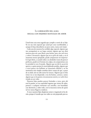 La liberación del alma
  regala los mejores manuales de amor


Usted tiene una tarea sagrada que cumplir a través de su hijo.
Yo no soy más especial que usted por estar escribiéndolo, y
aunque la haya descubierto un poco antes, nunca seré mejor.
  Cada uno de nosotros ha recibido algo especial, alguien que
nos acompañará en un largo camino; alguien que nos dará
motivos para reír, para llorar, para luchar, para caer mil veces
y volver a levantarse; alguien que no se priva de nada, y en el
momento menos apropiado, puede comportarse sin importar-
le el qué dirán, y cuando todos a su alrededor tratan de parecer
perfectos, puede ser él mismo sin culpas, sin compromisos con
la sociedad ni con el mundo. Alguien que un día lo sacará de
quicio y a quien pronto le estará pidiendo perdón; alguien que
a veces parece tan brillante en situaciones difíciles y en los
momentos más simples asombra darse cuenta de que, a pesar
de su edad, aún no sabe atarse las trenzas. Alguien que en días
tristes no se nos desprende y nos da besitos, caricias y amor;
alguien que en las peores circunstancias sonríe y se vuelve loco
viendo un ave volar.
  Nuestros hijos pueden parecer limitados a veces, pero ahí
está la pasión, en esa capacidad ingenua que tienen de sobre-
ponerse a cualquier momento con sencillez, con humildad,
con desinterés y, sobre todo, con la inocencia eterna de quien
tal vez nunca llegará a madurar.
  A veces nuestros hijos despiertan temor o inquietud en los de-
más, porque el mundo que nos rodea no está preparado para sa-

                              131
 