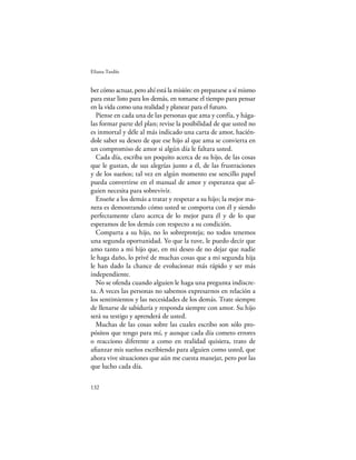 Eliana Tardío


ber cómo actuar, pero ahí está la misión: en prepararse a sí mismo
para estar listo para los demás, en tomarse el tiempo para pensar
en la vida como una realidad y planear para el futuro.
  Piense en cada una de las personas que ama y confía, y hága-
las formar parte del plan; revise la posibilidad de que usted no
es inmortal y déle al más indicado una carta de amor, hacién-
dole saber su deseo de que ese hijo al que ama se convierta en
un compromiso de amor si algún día le faltara usted.
  Cada día, escriba un poquito acerca de su hijo, de las cosas
que le gustan, de sus alegrías junto a él, de las frustraciones
y de los sueños; tal vez en algún momento ese sencillo papel
pueda convertirse en el manual de amor y esperanza que al-
guien necesita para sobrevivir.
  Enseñe a los demás a tratar y respetar a su hijo; la mejor ma-
nera es demostrando cómo usted se comporta con él y siendo
perfectamente claro acerca de lo mejor para él y de lo que
esperamos de los demás con respecto a su condición.
  Comparta a su hijo, no lo sobreproteja; no todos tenemos
una segunda oportunidad. Yo que la tuve, le puedo decir que
amo tanto a mi hijo que, en mi deseo de no dejar que nadie
le haga daño, lo privé de muchas cosas que a mi segunda hija
le han dado la chance de evolucionar más rápido y ser más
independiente.
  No se ofenda cuando alguien le haga una pregunta indiscre-
ta. A veces las personas no sabemos expresarnos en relación a
los sentimientos y las necesidades de los demás. Trate siempre
de llenarse de sabiduría y responda siempre con amor. Su hijo
será su testigo y aprenderá de usted.
  Muchas de las cosas sobre las cuales escribo son sólo pro-
pósitos que tengo para mí, y aunque cada día cometo errores
o reacciono diferente a como en realidad quisiera, trato de
aﬁanzar mis sueños escribiendo para alguien como usted, que
ahora vive situaciones que aún me cuesta manejar, pero por las
que lucho cada día.

132
 