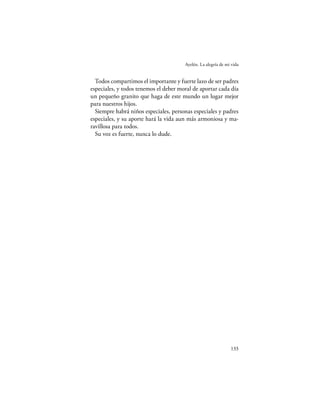 Ayelén. La alegría de mi vida


  Todos compartimos el importante y fuerte lazo de ser padres
especiales, y todos tenemos el deber moral de aportar cada día
un pequeño granito que haga de este mundo un lugar mejor
para nuestros hijos.
  Siempre habrá niños especiales, personas especiales y padres
especiales, y su aporte hará la vida aun más armoniosa y ma-
ravillosa para todos.
  Su voz es fuerte, nunca lo dude.




                                                               133
 