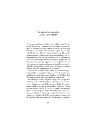 La vida no se acaba;
                 apenas comienza


El comienzo es bastante difícil para cualquier mortal, pero
es sólo el comienzo y no quiere decir que todo el camino será
igual. A diferencia de otras experiencias, en esta en particular,
la clave está en curarse para decidirse a seguir. No se sienta
culpable de sentir dolor o tristeza; siéntase parte del mundo,
porque, por muy positivos que seamos, siempre habrá una pe-
queña dosis de estos sentimientos en un inicio. Todo esto se
asocia más a la inseguridad que al desamor, porque no hay
libros que nos digan qué esperar de nuestros hijos, y los que
existen, nos muestran que están por debajo de las expectativas
normales, y eso nos hace dudar acerca de nuestra capacidad
para dar a nuestro hijo seguridad y estabilidad.
  Una vez que aclare sus dudas, libere sus sentimientos y se
sienta decidido a seguir, investigue, no trate de alejarse de la
realidad; acepte su destino con orgullo y con fortaleza. Hay
alguien maravilloso esperando por usted para ser feliz.
  Recuerdo que cuando mi primer hijo nació, las palabras
síndrome de down retumbaban en mi cabeza y no podía si-
no ver limitaciones en todo lo que me rodeaba. En muchas
oportunidades, encendí la computadora y puse en Google
las palabras más difíciles de escribir en mi vida: síndrome de
down. Miles de páginas contenían deﬁniciones acerca de la
famosa condición; sin embargo, ninguna llenaba mi vacío;
cada vez se me hacía más difícil aceptarlo, porque la mayoría
de los sitios sólo mostraban datos desalentadores y fotogra-

                              135
 