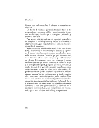 Eliana Tardío


fías que para nada mostraban al hijo que yo esperaba tener
algún día.
  Un día me di cuenta de que podía dejar esos datos en las
computadoras y conﬁar en mi hijo y en mi capacidad de ma-
dre. Abrí los ojos y descubrí que la vida apenas comenzaba, y
me decidí a ser feliz.
  Poco a poco fui redescubriendo mi capacidad para enfocar
mi búsqueda en eventos positivos y apuntar el destino hacia
objetivos realistas, pero no por ello menos hermosos ni valero-
sos que los de los demás.
  Algunas cosas son inmutables en la vida de mi hijo; sin em-
bargo, el esfuerzo y el pañuelo cargado de sudor y lágrimas
en el intento reconfortan enormemente cuando observamos
todos nuestros esfuerzos. Cada día que pasa encuentro una
nueva historia que leer o un nuevo evento que celebrar en tor-
no a la vida de otros padres como yo, y no es que el mundo
cambió después de que mi hijo nació, quien cambió fui yo, yo
y mi concepto de búsqueda, porque el que busca, encuentra, y
mucho depende de lo que estés buscando para obtener lo que
quieres encontrar. Ahora mis palabras son más amplias y las
puedo escribir con agilidad y certeza; dejé de buscar síndrome
de down porque sé que los resultados van a ser simples y vacíos;
ahora busco cosas como niños especiales, padres especiales, histo-
rias de amor, e incluso me reconforto leyendo cosas como lista
de espera de padres en adopción de niños con síndrome de down,
y todas esas cosas me hacen pensar que cuando sentimos que
se terminó la vida, esta apenas comienza, y a medida que el
calendario tumbe sus hojas, nos convertiremos en personas
más capaces, más valerosas, más sabias y más poderosas.




136
 