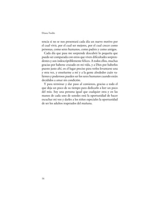 Eliana Tardío


tencia si no se nos presentará cada día un nuevo motivo por
el cual vivir, por el cual ser mejores, por el cual crecer como
personas, como seres humanos, como padres y como amigos.
   Cada día que pasa me sorprende descubrir lo pequeña que
puedo ser comparada con otros que viven diﬁcultades sorpren-
dentes y son indescriptiblemente felices. A todos ellos, muchas
gracias por haberse cruzado en mi vida, y a Dios por haberlos
puesto justo ahí, en el lugar preciso para verlos levantarse una
y otra vez, y enseñarme a mí y a la gente alrededor cuán va-
lientes y poderosos pueden ser los seres humanos cuando están
decididos a amar sin condición.
   Y para terminar y dar paso al comienzo, gracias a todo el
que deja un poco de su tiempo para dedicarlo a leer un poco
del mío. Soy una persona igual que cualquier otra y en las
manos de cada uno de ustedes está la oportunidad de hacer
escuchar mi voz y darles a los niños especiales la oportunidad
de ser los adultos respetados del mañana.




14
 