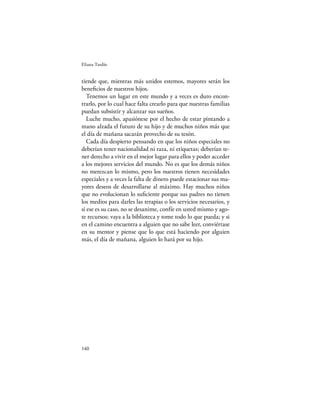 Eliana Tardío


tiende que, mientras más unidos estemos, mayores serán los
beneﬁcios de nuestros hijos.
   Tenemos un lugar en este mundo y a veces es duro encon-
trarlo, por lo cual hace falta crearlo para que nuestras familias
puedan subsistir y alcanzar sus sueños.
   Luche mucho, apasiónese por el hecho de estar pintando a
mano alzada el futuro de su hijo y de muchos niños más que
el día de mañana sacarán provecho de su tesón.
   Cada día despierto pensando en que los niños especiales no
deberían tener nacionalidad ni raza, ni etiquetas; deberían te-
ner derecho a vivir en el mejor lugar para ellos y poder acceder
a los mejores servicios del mundo. No es que los demás niños
no merezcan lo mismo, pero los nuestros tienen necesidades
especiales y a veces la falta de dinero puede estacionar sus ma-
yores deseos de desarrollarse al máximo. Hay muchos niños
que no evolucionan lo suﬁciente porque sus padres no tienen
los medios para darles las terapias o los servicios necesarios, y
si ese es su caso, no se desanime, confíe en usted mismo y ago-
te recursos; vaya a la biblioteca y tome todo lo que pueda; y si
en el camino encuentra a alguien que no sabe leer, conviértase
en su mentor y piense que lo que está haciendo por alguien
más, el día de mañana, alguien lo hará por su hijo.




140
 