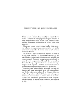 Pregunte todo lo que necesite saber



Nunca se quede con una duda; es su hijo el que está de por
medio. Que no le dé pena preguntar; ninguna pregunta es
tonta. Pregunte todo lo que necesite saber, tome notas y re-
fuerce la información consultando otras fuentes, como libros
e internet.
  Nadie tiene por qué enojarse porque usted es una pregunto-
na; es bueno ser preguntona, y quienes aprecian a su familia
entenderán su necesidad de estar al tanto de todo antes de
tomar una decisión.
  No se limite a llegar al consultorio, preguntar lo que se le
ocurre en ese momento y en el camino a casa llenarse de du-
das. Ser padre es una tarea de tiempo completo. A medida que
vaya recordando algo, tome nota, prepare su cuestionario y,
antes de partir, comparta con el doctor la idea de que tal vez
haya olvidado algo y le gustaría llamarlo si se da el caso; segu-
ro que él estará dispuesto a colaborar. Si no es así, esa no es la
persona adecuada para acompañarla en esta oportunidad.
  Uno nunca debe sentir vergüenza de no saber algo, y la me-
jor manera de matar la ignorancia es con información adecua-
da. ¿Quién mejor que el pediatra de su hijo para disipar sus
dudas? Y algo más: no se limite. Si tiene acceso, revise algunos
términos en internet; si no es así, visite su librería más cercana.
Además de la información que encontrará, tendrá la oportu-
nidad de distraer un poco su mente y aprender algo nuevo en
la vida.

                               141
 