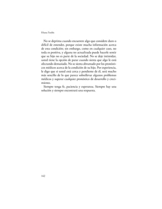 Eliana Tardío


  No se deprima cuando encuentre algo que considere duro o
difícil de entender, porque existe mucha información acerca
de esta condición; sin embargo, como en cualquier caso, no
toda es positiva, y alguna no actualizada puede hacerle sentir
que su hijo no es parte de la sociedad. No se deje intimidar,
usted tiene la opción de parar cuando sienta que algo le está
afectando demasiado. No se sienta abrumado por los pronósti-
cos médicos acerca de la condición de su hijo. Por experiencia,
le digo que si usted está cerca y pendiente de él, será mucho
más sencillo de lo que parece sobrellevar algunos problemas
médicos y superar cualquier pronóstico de desarrollo y creci-
miento.
  Siempre tenga fe, paciencia y esperanza. Siempre hay una
solución y siempre encontrará una respuesta.




142
 