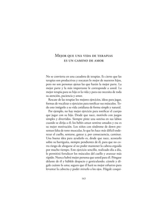 Mejor que una vida de terapias
           es un camino de amor


No se convierta en una cazadora de terapias. Es cierto que las
terapias son productivas y rescatan lo mejor de nuestros hijos,
pero no son personas ajenas las que harán la mejor parte. La
mejor parte y la más importante le corresponde a usted. La
mejor terapia para su hijo es la vida y para eso necesita de toda
su atención, paciencia y amor.
  Rescate de las terapias los mejores ejercicios, ideas para jugar,
formas de vocalizar o ejercicios para toniﬁcar sus músculos. To-
do esto intégrelo a su vida cotidiana de forma simple y natural.
  Por ejemplo, no hay mejor ejercicio para toniﬁcar el cuerpo
que jugar con su hijo. Desde que nace, motívelo con juegos
simples y divertidos. Siempre pinte una sonrisa en sus labios
cuando se dirija a él; los bebés aman sentirse amados y esa es
su mejor motivación. Los niños con síndrome de down pre-
sentan falta de tono muscular, lo que les hace más difícil ende-
rezar el cuello, sentarse, gatear y, por consecuencia, caminar.
Una buena idea para ayudarlo es, desde que nace, acostarlo
sobre su barriguita, siempre pendientes de él, para que no co-
rra riesgo de ahogarse al no poder mantener la cabeza erguida
por mucho tiempo. Este ejercicio sencillo, realizado día a día,
le permitirá fortalecer los músculos del cuello y avanzar más
rápido. Nunca habrá mejor persona que usted para él. Póngase
delante de él y háblele despacio y gesticulando; cántele y dí-
gale cuánto lo ama; seguro que él hará su mejor esfuerzo para
levantar la cabecita y poder mirarlo a los ojos. Hágale cosqui-

                               143
 
