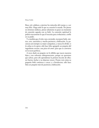 Eliana Tardío


llitas; reír colabora a ejercitar los músculos del cuerpo y a ser
muy feliz. Haga todo lo que su corazón le mande. No piense
en términos médicos, piense solamente en pasar un momento
de conexión sagrada con su bebé. La conexión espiritual le
pedirá exactamente lo que él necesita para evolucionar; confíe
en su poder.
   Y a medida que el niño vaya creciendo, incorpore baile, mú-
sica, arte, naturaleza y mucha paciencia y dedicación. La pa-
ciencia será siempre su mejor compañera, y nunca lo olvide: es
la calma en la espera; sólo hace falta agregarle un poquito del
ingrediente secreto, una pizca de amor, para que se convierta
en la receta perfecta.
   A veces duele un poquito ver lo débiles que nacen nuestros
hijos y nos volvemos sobreprotectores, porque no queremos
que sufran, pero ahí aprendemos la primera lección de ellos:
ser fuertes, luchar y no dejarnos vencer. Pronto verá cómo su
pequeño bebé comienza a crecer y a fortalecerse; sólo hace
falta un poquito más de paciencia y dedicación.




144
 
