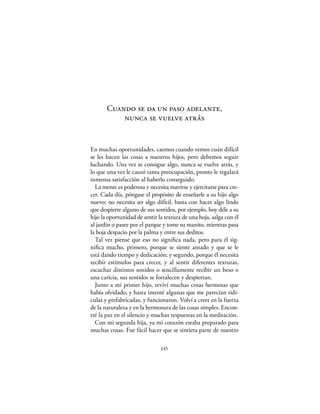 Cuando se da un paso adelante,
           nunca se vuelve atrás


En muchas oportunidades, caemos cuando vemos cuán difícil
se les hacen las cosas a nuestros hijos, pero debemos seguir
luchando. Una vez se consigue algo, nunca se vuelve atrás, y
lo que una vez le causó tanta preocupación, pronto le regalará
inmensa satisfacción al haberlo conseguido.
  La mente es poderosa y necesita nutrirse y ejercitarse para cre-
cer. Cada día, póngase el propósito de enseñarle a su hijo algo
nuevo; no necesita ser algo difícil, basta con hacer algo lindo
que despierte alguno de sus sentidos, por ejemplo, hoy déle a su
hijo la oportunidad de sentir la textura de una hoja, salga con él
al jardín o pasee por el parque y tome su manito, mientras pasa
la hoja despacio por la palma y entre sus deditos.
  Tal vez piense que eso no signiﬁca nada, pero para él sig-
niﬁca mucho, primero, porque se siente amado y que se le
está dando tiempo y dedicación; y segundo, porque él necesita
recibir estímulos para crecer, y al sentir diferentes texturas,
escuchar distintos sonidos o sencillamente recibir un beso o
una caricia, sus sentidos se fortalecen y despiertan.
  Junto a mi primer hijo, reviví muchas cosas hermosas que
había olvidado, y hasta intenté algunas que me parecían ridí-
culas y prefabricadas, y funcionaron. Volví a creer en la fuerza
de la naturaleza y en la hermosura de las cosas simples. Encon-
tré la paz en el silencio y muchas respuestas en la meditación.
  Con mi segunda hija, ya mi corazón estaba preparado para
muchas cosas. Fue fácil hacer que se sintiera parte de nuestro

                               145
 