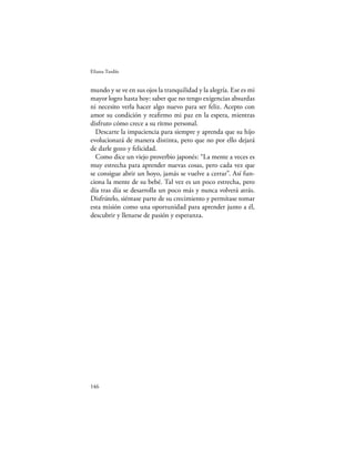 Eliana Tardío


mundo y se ve en sus ojos la tranquilidad y la alegría. Ese es mi
mayor logro hasta hoy: saber que no tengo exigencias absurdas
ni necesito verla hacer algo nuevo para ser feliz. Acepto con
amor su condición y reaﬁrmo mi paz en la espera, mientras
disfruto cómo crece a su ritmo personal.
  Descarte la impaciencia para siempre y aprenda que su hijo
evolucionará de manera distinta, pero que no por ello dejará
de darle gozo y felicidad.
  Como dice un viejo proverbio japonés: “La mente a veces es
muy estrecha para aprender nuevas cosas, pero cada vez que
se consigue abrir un hoyo, jamás se vuelve a cerrar”. Así fun-
ciona la mente de su bebé. Tal vez es un poco estrecha, pero
día tras día se desarrolla un poco más y nunca volverá atrás.
Disfrútelo, siéntase parte de su crecimiento y permítase tomar
esta misión como una oportunidad para aprender junto a él,
descubrir y llenarse de pasión y esperanza.




146
 