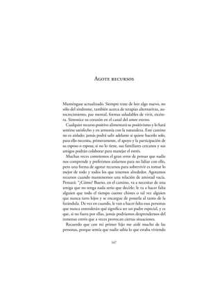 Agote recursos



Manténgase actualizado. Siempre trate de leer algo nuevo, no
sólo del síndrome, también acerca de terapias alternativas, au-
tocrecimiento, paz mental, formas saludables de vivir, etcéte-
ra. Sintonice su corazón en el canal del amor eterno.
  Cualquier recurso positivo alimentará su positivismo y lo hará
sentirse satisfecho y en armonía con la naturaleza. Este camino
no es aislado; jamás podrá salir adelante si quiere hacerlo solo,
para ello necesita, primeramente, el apoyo y la participación de
su esposo o esposa; si no lo tiene, sus familiares cercanos y sus
amigos podrán colaborar para manejar el estrés.
  Muchas veces cometemos el gran error de pensar que nadie
nos comprende y preferimos aislarnos para no lidiar con ello,
pero una forma de agotar recursos para sobrevivir es tomar lo
mejor de todo y todos los que tenemos alrededor. Agotamos
recursos cuando mantenemos una relación de amistad vacía.
Pensará: “¿Cómo? Bueno, en el camino, va a necesitar de una
amiga que no tenga nada serio que decirle; le va a hacer falta
alguien que todo el tiempo cuente chistes o tal vez alguien
que nunca tuvo hijos y se encargue de ponerla al tanto de la
farándula. De vez en cuando, le van a hacer falta esas personas
que nunca entenderán qué signiﬁca ser un padre especial, y es
que, si no fuera por ellas, jamás podríamos desprendernos del
inmenso estrés que a veces provocan ciertas situaciones.
  Recuerdo que con mi primer hijo me aislé mucho de las
personas, porque sentía que nadie sabía lo que estaba viviendo

                              147
 