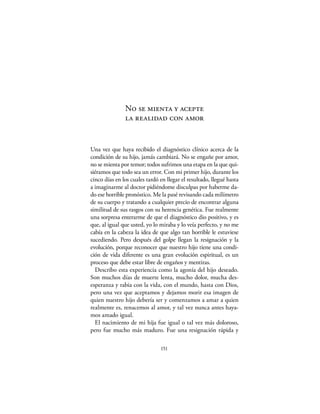 No se mienta y acepte
               la realidad con amor


Una vez que haya recibido el diagnóstico clínico acerca de la
condición de su hijo, jamás cambiará. No se engañe por amor,
no se mienta por temor; todos sufrimos una etapa en la que qui-
siéramos que todo sea un error. Con mi primer hijo, durante los
cinco días en los cuales tardó en llegar el resultado, llegué hasta
a imaginarme al doctor pidiéndome disculpas por haberme da-
do ese horrible pronóstico. Me la pasé revisando cada milímetro
de su cuerpo y tratando a cualquier precio de encontrar alguna
similitud de sus rasgos con su herencia genética. Fue realmente
una sorpresa enterarme de que el diagnóstico dio positivo, y es
que, al igual que usted, yo lo miraba y lo veía perfecto, y no me
cabía en la cabeza la idea de que algo tan horrible le estuviese
sucediendo. Pero después del golpe llegan la resignación y la
evolución, porque reconocer que nuestro hijo tiene una condi-
ción de vida diferente es una gran evolución espiritual, es un
proceso que debe estar libre de engaños y mentiras.
  Describo esta experiencia como la agonía del hijo deseado.
Son muchos días de muerte lenta, mucho dolor, mucha des-
esperanza y rabia con la vida, con el mundo, hasta con Dios,
pero una vez que aceptamos y dejamos morir esa imagen de
quien nuestro hijo debería ser y comenzamos a amar a quien
realmente es, renacemos al amor, y tal vez nunca antes haya-
mos amado igual.
  El nacimiento de mi hija fue igual o tal vez más doloroso,
pero fue mucho más maduro. Fue una resignación rápida y

                               151
 