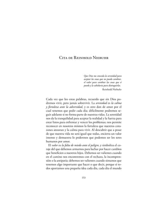 Cita de Reinhold Niebuhr



                                 Que Dios me conceda la serenidad para
                                 aceptar las cosas que no puedo cambiar,
                                 el valor para cambiar las cosas que sí
                                 puedo y la sabiduría para distinguirlas.
                                                     Reinhold Niebuhr


Cada vez que leo estas palabras, recuerdo que sin Dios po-
dremos vivir, pero jamás sobrevivir. La serenidad es la calma
y fortaleza ante la adversidad, y es otro don de amor por el
cual tenemos que pedir cada día; difícilmente podremos se-
guir adelante si no forma parte de nuestras vidas. La serenidad
nos da la tranquilidad para aceptar la realidad y la fuerza para
estar listos para enfrentar y vencer los problemas; nos permite
reconocer en nosotros mismos la fortaleza que nuestros cora-
zones atesoran y la calma para vivir. Al descubrir que a pesar
de que nuestra vida no será igual que todas, encierra un valor
intenso y demuestra lo poderosos que podemos ser los seres
humanos por amor.
  El valor es la falta de miedo ante el peligro, y simboliza el co-
raje del que debemos armarnos para luchar por hacer cambios
que beneﬁcien a nuestros hijos. Debemos ser valientes cuando
en el camino nos encontremos con el rechazo, la incompren-
sión o la antipatía; debemos ser valientes cuando sintamos que
tenemos algo importante que hacer o que decir, porque si to-
dos aportamos una pequeña idea cada día, cada día el mundo

                               153
 