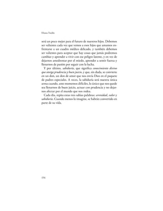 Eliana Tardío


será un poco mejor para el futuro de nuestros hijos. Debemos
ser valientes cada vez que vemos a esos hijos que amamos en-
frentarse a un cuadro médico delicado, y también debemos
ser valientes para aceptar que hay cosas que jamás podremos
cambiar y aprender a vivir con ese peligro latente, y en vez de
dejarnos amedrentar por el miedo, aprender a sentir fuerza y
llenarnos de pasión por seguir con la lucha.
   Y por último, sabiduría, que signiﬁca conocimiento divino
que otorga prudencia y buen juicio, y que, sin duda, se convierte
en un don, un don de amor que nos envía Dios en el paquete
de padres especiales. A veces, la sabiduría será nuestra única
arma cuando, ante momentos difíciles, lo único que nos quede
sea llenarnos de buen juicio, actuar con prudencia y no dejar-
nos afectar por el mundo que nos rodea.
   Cada día, repita estas tres sabias palabras: serenidad, valor y
sabiduría. Cuando menos lo imagine, se habrán convertido en
parte de su vida.




154
 