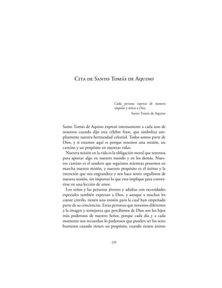 Cita de Santo Tomás de Aquino



                               Cada persona expresa de manera
                               singular y única a Dios.
                                            Santo Tomás de Aquino


Santo Tomás de Aquino expresó intensamente a cada uno de
nosotros cuando dijo esta célebre frase, que simboliza am-
pliamente nuestra hermandad celestial. Todos somos parte de
Dios, y si estamos aquí es porque tenemos una misión, un
camino y un propósito en nuestras vidas.
  Nuestra misión en la vida es la obligación moral que tenemos
para aportar algo en nuestro mundo y en los demás. Nues-
tro camino es el sendero que seguimos mientras ponemos en
marcha nuestra misión, y nuestro propósito es el ánimo y la
intención que nos engrandece y nos hace sentir orgullosos de
nuestra misión, sin importar lo que esta implique para conver-
tirse en una lección de amor.
  Los niños y las personas jóvenes y adultas con necesidades
especiales también expresan a Dios, y aunque a muchos les
cueste creerlo, tienen una misión para la cual han empeñado
parte de su conciencias. Estas personas que notamos diferentes
a la imagen y semejanza que percibimos de Dios son los hijos
más poderosos de nuestro Señor, porque cada día y a cada
momento nos recuerdan lo poderosos que pueden ser los seres
humanos cuando tienen un propósito, cuando tienen ánimo


                             155
 