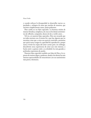 Eliana Tardío


y cuando enfocan la discapacidad en desarrollar nuevas ca-
pacidades y milagros de amor que muchos de nosotros, que
nacimos completamente sanos, jamás podremos.
  Dios confía en sus hijos especiales. La hermosa misión de
mostrar fortaleza, templanza, de crear en los demás sentimien-
tos de reﬂexión, compasión, deseos de dar y recibir amor…
  Tal vez, en nuestros hijos especiales, Dios nos recuerda que
no todos nacimos con el mismo ﬁn y que hay algunos que no
necesitan cosas que a otros nos parecen esenciales, personitas
que quizá nunca tengan la capacidad de reproducirse, porque
nunca vivirán las etapas del amor carnal, pero, sin embargo,
descubrirán otras experiencias de amor aun más intensas, o
harán sentir a quienes estén a su alrededor las más grandes y
profundas expresiones de pasión.
  Nuestros hijos especiales también son hijos de Dios y lo ex-
presan de manera digna y poderosa, dando a los demás las más
intensas oportunidades de reencontrarse con sus sentimientos
más puros y hermosos.




156
 
