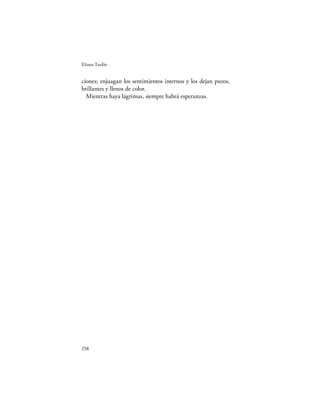Eliana Tardío


ciones; enjuagan los sentimientos internos y los dejan puros,
brillantes y llenos de color.
  Mientras haya lágrimas, siempre habrá esperanzas.




158
 