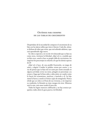 Olvídese para siempre
         de las tablas de crecimiento


Despréndase de la necesidad de comparar el crecimiento de su
hijo con las típicas tablas que tiene el doctor. Cada día, siénta-
se dichoso de saber que existe, que está saliendo adelante y que
está aprendiendo algo nuevo.
  Su vida es especial, y en vez de vivir deseando que su hijo sea
como otros, invéntese la felicidad. ¿Qué tal si, a medida que
su hijo crece, usted se hace su propia tabla de crecimiento, sin
importar los porcentajes en relación a lo que los demás esperan
de él?
  ¿Qué tal si hace, de una posible frustración, un juego de
amor y alegría? Cambie la palabra retraso por avance, y en
vez de pensar que su hijo está un tanto por ciento atrasado en
alguna actividad, revise sus notas, póngale un porcentaje a su
avance y haga que la línea suba y suba; pinte un cuadro como
lo hacen los economistas, motívese y motívelo a él. Su hijo
siente la fuerza y usted es el único capaz de otorgársela. Nunca
olvide que un niño es el fruto de sus vivencias, y sin importar
su condición, la fórmula no tiene margen de error. Mientras
más lo ame, más amor tendrá él para dar.
  Todos los logros merecen celebración y no hay avances pe-
queños; todos abren la gran puerta a la felicidad.




                               159
 