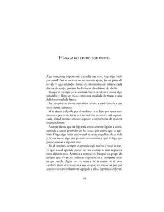 Haga algo lindo por usted



Algo muy, muy importante: cada día que pase, haga algo lindo
por usted. No se encierre en un mundo ajeno, forme parte de
la vida y siga soñando. Tome el compromiso de mirarse cada
día en el espejo, pintarse los labios o plancharse el cabello.
  Busque el tiempo para caminar, hacer ejercicio o comer algo
saludable y lleno de vida, como una ensalada de frutas o una
deliciosa ensalada fresca.
  Su cuerpo y su mente necesitan cariño, y nada justiﬁca que
no se sienta hermosa.
  Si se siente culpable por abandonar a su hijo por unos mo-
mentos o por tener ideas de crecimiento personal, está equivo-
cada. Usted merece sentirse especial e importante de manera
independiente.
  Aunque sienta que su hijo está estrictamente ligado a usted,
aprenda a sacar provecho de las cosas que siente que la ago-
bian. Haga algo lindo por lo cual se sienta orgullosa de su vida
y de sus retos, algo que premie sus triunfos y que le diga que
puede ayudar a alguien más.
  En el camino, siempre se aprende algo nuevo, y todo lo nue-
vo que usted aprende puede ser un camino o una respuesta
para alguien más. Aprenda a compartir, busque un grupo de
amigos que vivan sus mismas experiencias y comparta todo
lo que pueda. Agote sus recursos y dé lo mejor de sí, pero
también trate de conservar a sus amigos, sin importar por qué
antes estuvo estrechamente apegada a ellos. Aprenda a liberar-

                              161
 