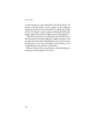 Eliana Tardío


se de las presiones y siga respirando el aire de los demás. No
deseche a quienes parecen vacíos, porque un día cualquiera
agradecerá escuchar una conversación sin sentido que la haga
sonreír. No deseche a quienes parecen demasiado bulliciosos,
porque algún día necesitará a alguien que la haga despertar.
  Todos los seres humanos, sin importar nuestros defectos, so-
mos necesarios en la vida de alguien en algún momento, y aún
sin saber que hemos hecho algo lindo por ese otro, lo hacemos,
porque lo que a veces a unos nos sobra, a otros les falta, y es ese
el equilibrio que nos convierte en hermanos.
  Siéntase linda por fuera y por dentro, y cada día dedique un
tiempo para usted, porque se lo merece.




162
 