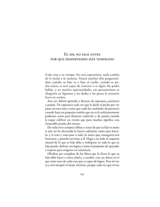 El sol no sale antes
    por que despertemos más temprano


Cada cosa a su tiempo. En esta experiencia, nada cambia
de la noche a la mañana. Pasará muchos días preguntán-
dose cuándo su hijo va a fijar el cuello, cuándo se po-
drá sentar, si será capaz de caminar o si algún día podrá
hablar, y en muchas oportunidades, sus pensamientos se
ahogarán en lágrimas y las dudas y las penas le acosarán
hasta en sueños.
  Aun así, deberá aprender a llenarse de esperanza, paciencia
y pasión. De esperanza cada vez que le duela el pecho por ver
pasar un mes más y notar que nada ha cambiado; de paciencia
cuando haya un pequeño cambio que no es lo suﬁcientemente
poderoso como para llamarse evolución; y de pasión cuando
le toque celebrar un evento que para muchos signiﬁca una
inmutable prueba del retraso.
  De nada sirve comprar sillitas y tratar de que su hijo se siente
si aún no ha alcanzado la fuerza suﬁciente como para hacer-
lo, y si trata y trata pese a todo, lo único que conseguirá será
frustrarse y ponerlo nervioso a él. Haga a un lado el esquema
mental de lo que su hijo debe y enfóquese en todo lo que su
hijo puede; disfrute sus logros y tome el propósito de aprender
a respirar para oxigenar su conciencia.
  Olvídese por completo de los libros que le dicen lo que su
hijo debe hacer a cierta edad y, a cambio, cree un diario en el
que tome nota de cada cosa que es capaz de lograr. Para mí ese
es y será siempre el mejor aliciente, porque cada vez que reviso

                               163
 