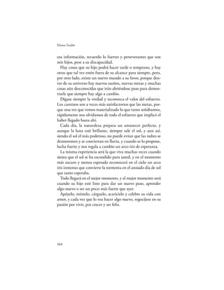 Eliana Tardío


esa información, recuerdo lo fuertes y perseverantes que son
mis hijos, pese a su discapacidad.
  Hay cosas que su hijo podrá hacer tarde o temprano, y hay
otras que tal vez estén fuera de su alcance para siempre, pero,
por otro lado, existe un nuevo mundo a su favor, porque den-
tro de su universo hay nuevos sueños, nuevas metas y muchas
cosas aún desconocidas que irán abriéndose paso para demos-
trarle que siempre hay algo a cambio.
  Dígase siempre la verdad y reconozca el valor del esfuerzo.
Los caminos son a veces más satisfactorios que las metas, por-
que una vez que vemos materializado lo que tanto soñábamos,
rápidamente nos olvidamos de todo el esfuerzo que implicó el
haber llegado hasta ahí.
  Cada día, la naturaleza prepara un amanecer perfecto, y
aunque la luna esté brillante, siempre sale el sol, y aun así,
siendo el sol el más poderoso, no puede evitar que las nubes se
desmoronen y se conviertan en lluvia, y cuando se lo propone,
lucha fuerte y nos regala a cambio un arco iris de esperanza.
  La misma experiencia será la que viva muchas veces cuando
sienta que el sol se ha escondido para usted, y en el momento
más oscuro y menos esperado reconocerá en el cielo un arco
iris inmenso que convierte la tormenta en el ansiado día de sol
que tanto esperaba.
  Todo llegará en el mejor momento, y el mejor momento será
cuando su hijo esté listo para dar un nuevo paso, aprender
algo nuevo o ser un poco más fuerte que ayer.
  Apóyelo, mímelo, cárguelo, acarícielo y celebre su vida con
amor, y cada vez que lo vea hacer algo nuevo, regocíjese en su
pasión por vivir, por crecer y ser feliz.




164
 