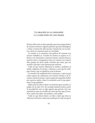 La oración es la confesión
         y la comunión de uno mismo


No hace falta tener un dios especíﬁco para orar, porque dentro
de nosotros tenemos a alguien poderoso que para desahogarse
y volver a armarse de valor necesita comunicarse con su esen-
cia y elevar su conciencia para ser escuchado.
  La oración es el encuentro más perfecto de nosotros con
nuestro verdadero yo. Cuando nos damos un espacio en si-
lencio y nos conectamos a nuestros temores, nuestros deseos y
nuestras metas, conseguimos entrar en contacto con nuestro
dios, porque, de cierto modo, sentimos que existe, que nos
escucha y que hace cosas hermosas por nosotros.
  Cada vez que oramos, liberamos la tensión y perdemos el
miedo, relajamos el corazón y volvemos a creer que los mila-
gros existen y que no signiﬁcan carne ni huesos.
  La oración es la meditación de la conciencia, y cada vez que
somos capaces de confesarnos con nosotros mismos y de re-
conocer nuestros temores, somos capaces de superarlos, luchar
por nuestros sueños y hacer la comunión entre lo que quere-
mos y lo que podemos.
  Quien pasa la vida sin darse un momento para escuchar su
propia voz no sabe vivir. Ser un padre especial enseña a sentir
la necesidad de creer en algo superior que permite vivir esta
experiencia como un sacriﬁcio de amor que hace que el mun-
do se vuelva más sabio, más piadoso y más amplio.
  Cada vez que abraza fuerte a su hijo y siente que tiene su
vida entre sus brazos, usted está orando por él; cada vez que lo

                              165
 