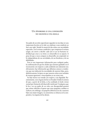 Un síndrome o una condición
           no significa una regla


Ser padre de un niño especial por segunda vez me deja ver una
importante lección en la vida: un síndrome o una condición no
hace una regla. Siendo la mamá de dos niños con necesidades
especiales, con la misma condición y que comparten la misma
sangre, me atrevo a decirle: cada uno es un ser humano in-
dividual que crece a su ritmo y se desarrolla en su espacio. A
pesar de que a veces comparo su desarrollo, me sorprende ver
lo independiente de sus actividades, de sus fortalezas y de sus
debilidades.
  Esta es una importante información para cualquier padre:
la conﬁrmación de que los clichés que tenemos grabados en el
inconsciente con respecto a cada condición son solamente eso;
obviamente, hay información que debemos conocer y tenden-
cias que nos indicarán las necesidades de nuestros hijos, pero,
deﬁnitivamente, la época en que nuestros niños eran tachados
de manera ignorante e inescrupulosa ya no existe más.
  Su hijo merece ser tratado con respeto y con dignidad. Re-
cientemente, tuve el gusto de leer en Estados Unidos la noticia
de que, a partir de la fecha, se ha cambiado el título retraso
mental por limitación del desarrollo intelectual. Cualquiera que
lo lea y no sea padre de un niño con discapacidad pensará
que somos ridículos al querer que estos pequeños cambios se
realicen; sin embargo, esa pequeña diferencia les da a nuestros
hijos una mejor imagen y su autoestima se refuerza en la com-
presión y la empatía de los demás.

                              169
 