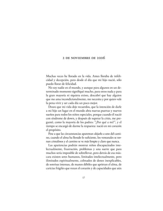  de noviembre de 



Muchas veces he llorado en la vida. Antes lloraba de infeli-
cidad y decepción, pero desde el día que mi hijo nació, sólo
puedo llorar de felicidad.
   No soy nadie en el mundo, y aunque para algunos en un de-
terminado momento signiﬁqué mucho, para otros nada y para
la gran mayoría ni siquiera existo, descubrí que hay alguien
que me ama incondicionalmente, me necesita y por quien vale
la pena vivir y ser cada día un poco mejor.
   Deseo que mi vida deje recuerdos, que la intención de darle
a mi hijo un lugar en el mundo abra nuevas puertas y nuevos
sueños para todos los niños especiales, porque cuando él nació
con síndrome de down, y después de superar la crisis, me pre-
gunté, como la mayoría de los padres: “¿Por qué a mí?”, y el
tiempo se encargó de darme la respuesta: nació en mi corazón
el propósito.
   Pese a que las circunstancias aparentan alejarlo a uno del cami-
no, cuando el alma ha llorado lo suﬁciente, los ventanales se tor-
nan cristalinos y el camino se ve más limpio y claro que nunca.
   Las apariencias podrán mostrar niños discapacitados inte-
lectualmente, frustración, problemas y una suerte que para
muchos sería imposible de sobrellevar, pero detrás de esa más-
cara existen seres humanos, limitados intelectualmente, pero
ilimitados espiritualmente, colmados de dones inexplicables,
de sonrisas intensas, de manos débiles que aprietan el alma, de
caricias frágiles que rozan el corazón y de capacidades que aún

                                17
 